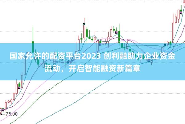 国家允许的配资平台2023 创利融助力企业资金流动，开启智能融资新篇章
