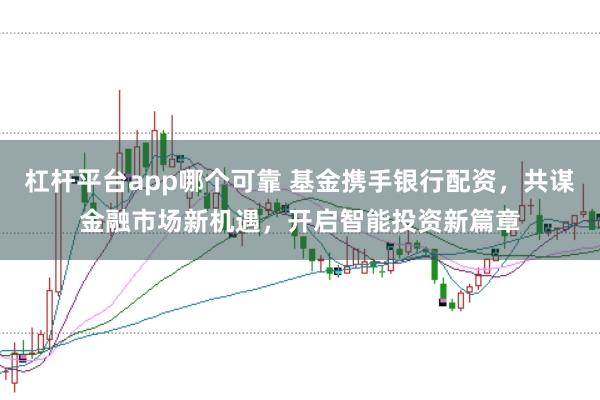 杠杆平台app哪个可靠 基金携手银行配资，共谋金融市场新机遇，开启智能投资新篇章