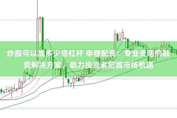 炒股可以加多少倍杠杆 申穆配资：专业灵活的融资解决方案，助力投资者把握市场机遇