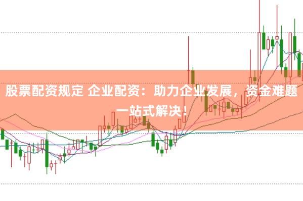 股票配资规定 企业配资：助力企业发展，资金难题一站式解决！