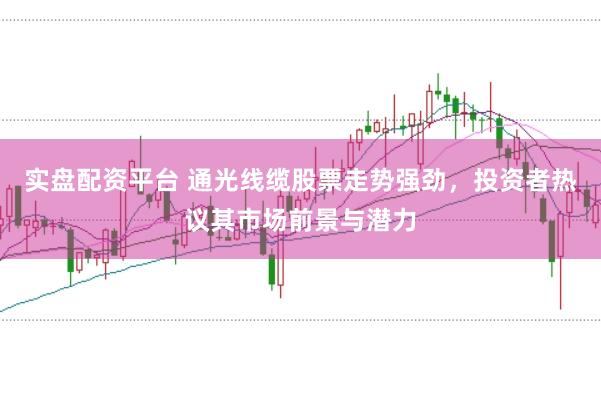 实盘配资平台 通光线缆股票走势强劲，投资者热议其市场前景与潜力
