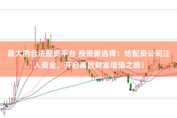 最大的合法配资平台 投资新选择：给配资公司注入资金，开启高效财富增值之旅！