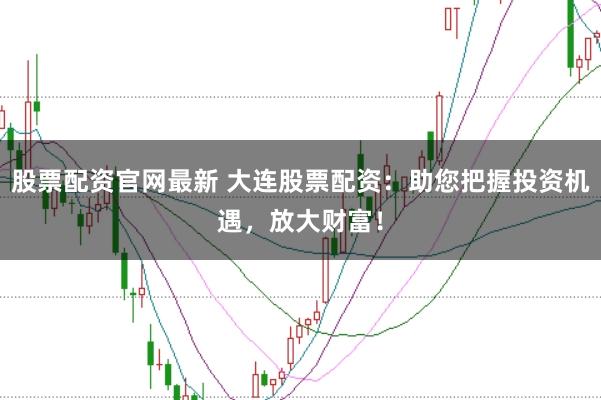 股票配资官网最新 大连股票配资：助您把握投资机遇，放大财富！
