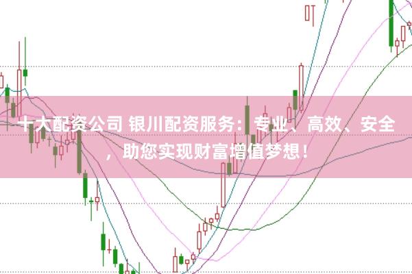 十大配资公司 银川配资服务：专业、高效、安全，助您实现财富增值梦想！