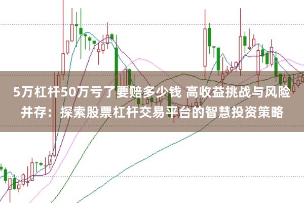 5万杠杆50万亏了要赔多少钱 高收益挑战与风险并存：探索股票杠杆交易平台的智慧投资策略
