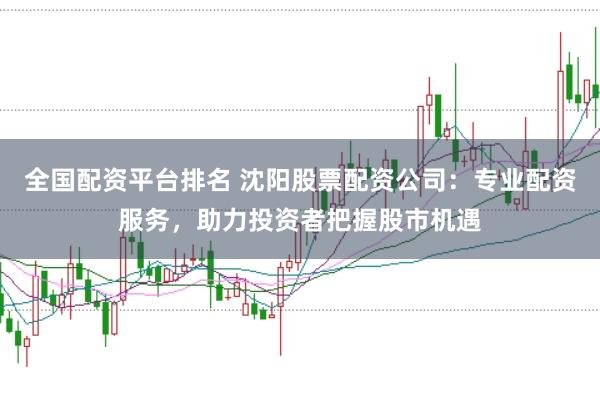 全国配资平台排名 沈阳股票配资公司：专业配资服务，助力投资者把握股市机遇