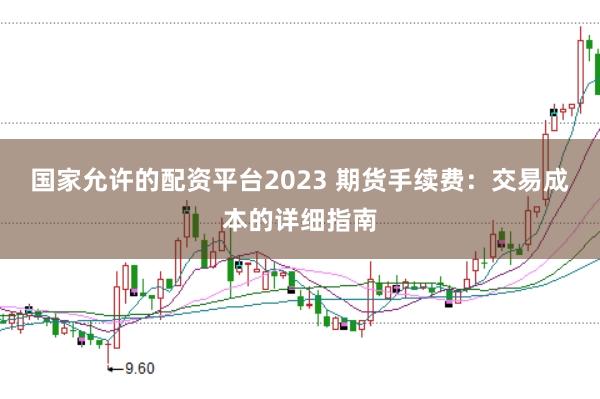 国家允许的配资平台2023 期货手续费：交易成本的详细指南
