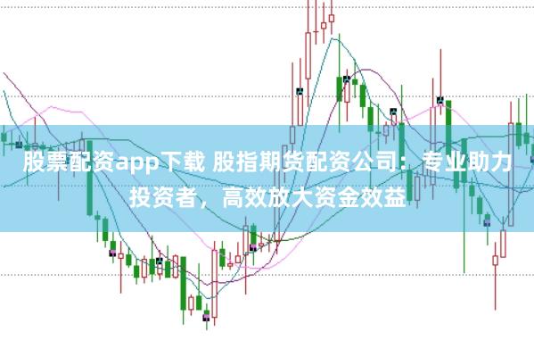 股票配资app下载 股指期货配资公司：专业助力投资者，高效放大资金效益