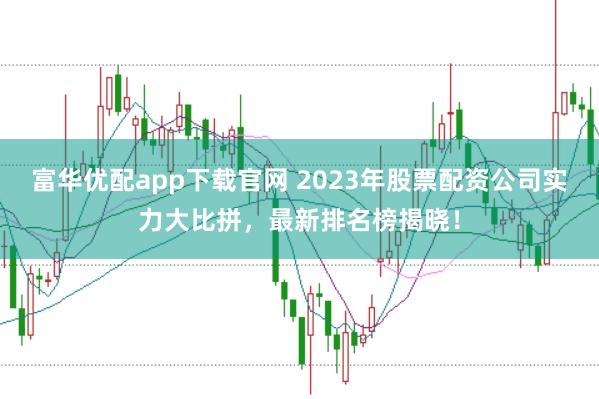 富华优配app下载官网 2023年股票配资公司实力大比拼，最新排名榜揭晓！