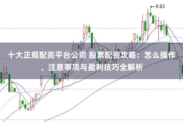 十大正规配资平台公司 股票配资攻略：怎么操作、注意事项与盈利技巧全解析