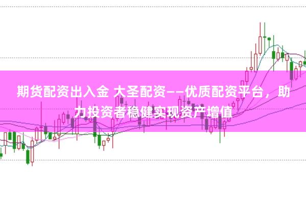 期货配资出入金 大圣配资——优质配资平台，助力投资者稳健实现资产增值