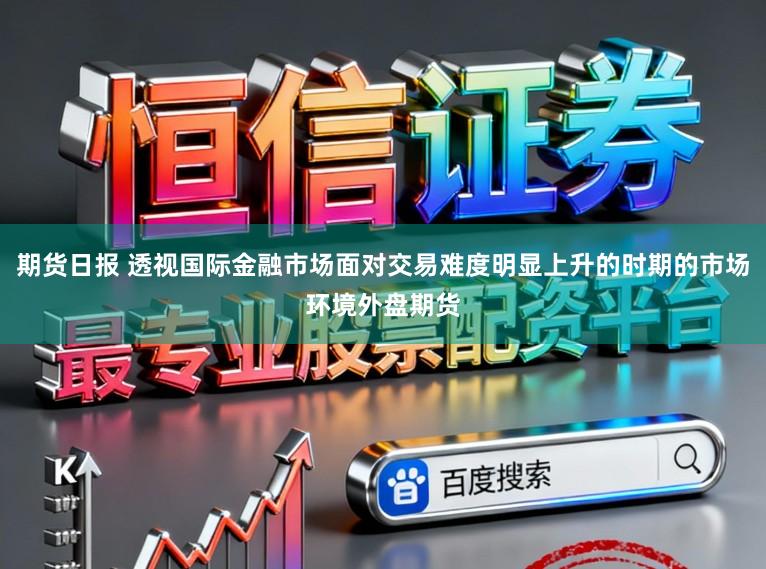 期货日报 透视国际金融市场面对交易难度明显上升的时期的市场环境外盘期货