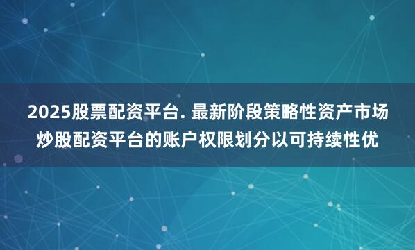 2025股票配资平台. 最新阶段策略性资产市场炒股配资平台的账户权限划分以可持续性优