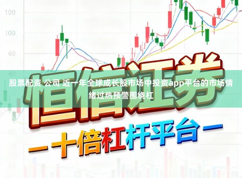 股票配资 公司 近一年全球成长股市场中投资app平台的市场情绪过热预警围绕杠