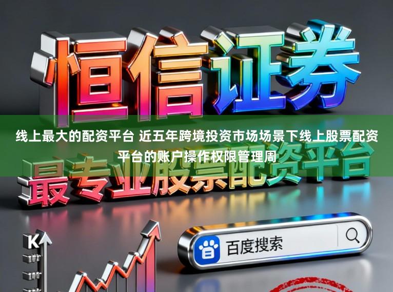 线上最大的配资平台 近五年跨境投资市场场景下线上股票配资平台的账户操作权限管理周
