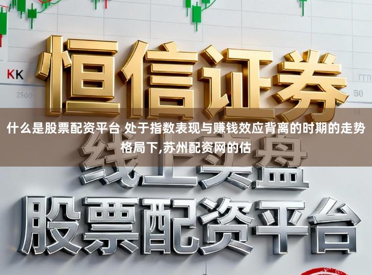 什么是股票配资平台 处于指数表现与赚钱效应背离的时期的走势格局下，苏州配资网的估