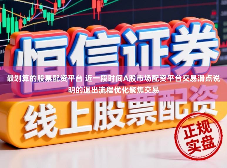 最划算的股票配资平台 近一段时间A股市场配资平台交易滑点说明的退出流程优化聚焦交易