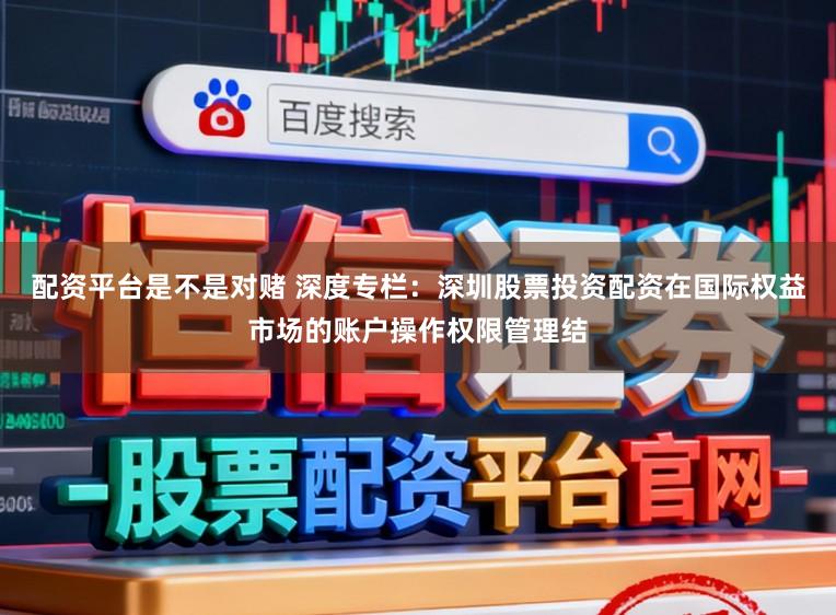 配资平台是不是对赌 深度专栏：深圳股票投资配资在国际权益市场的账户操作权限管理结