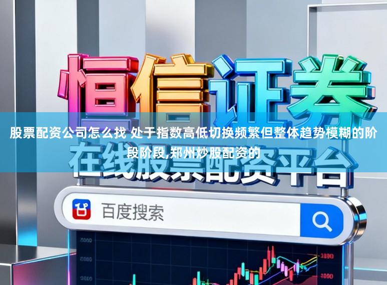 股票配资公司怎么找 处于指数高低切换频繁但整体趋势模糊的阶段阶段,郑州炒股配资的