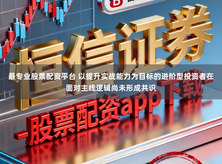 最专业股票配资平台 以提升实战能力为目标的进阶型投资者在面对主线逻辑尚未形成共识