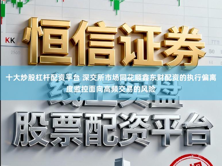 十大炒股杠杆配资平台 深交所市场同花顺鑫东财配资的执行偏离度监控面向高频交易的风险