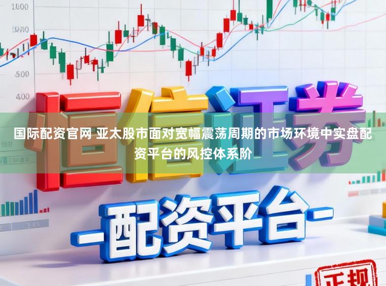 国际配资官网 亚太股市面对宽幅震荡周期的市场环境中实盘配资平台的风控体系阶